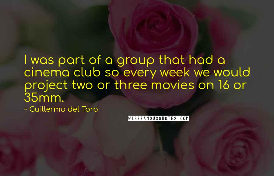 Guillermo Del Toro Quotes: I was part of a group that had a cinema club so every week we would project two or three movies on 16 or 35mm.