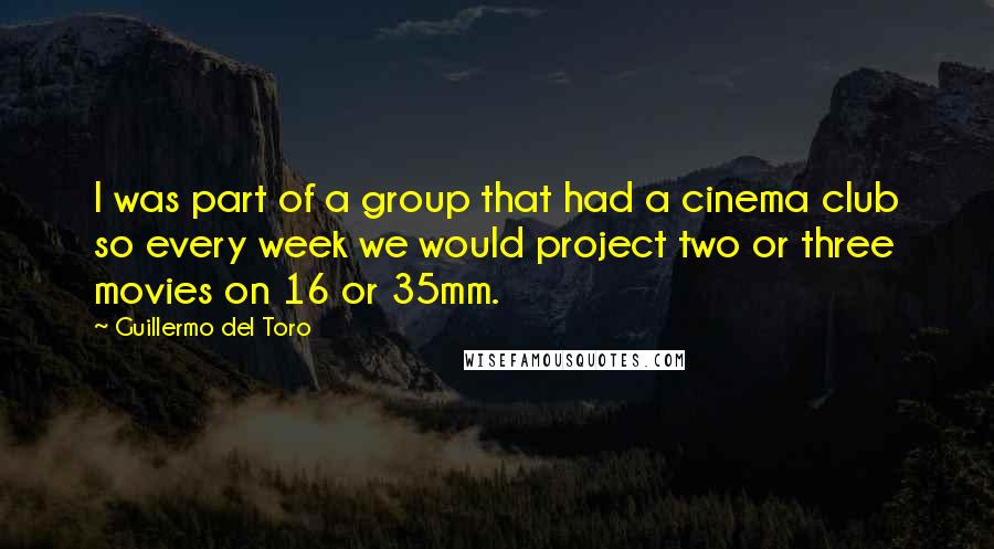 Guillermo Del Toro Quotes: I was part of a group that had a cinema club so every week we would project two or three movies on 16 or 35mm.