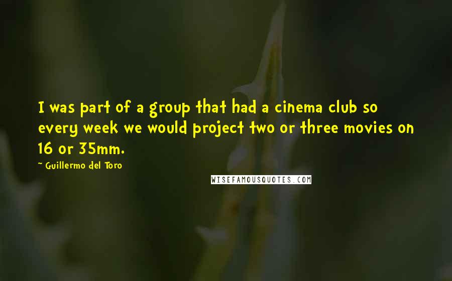 Guillermo Del Toro Quotes: I was part of a group that had a cinema club so every week we would project two or three movies on 16 or 35mm.
