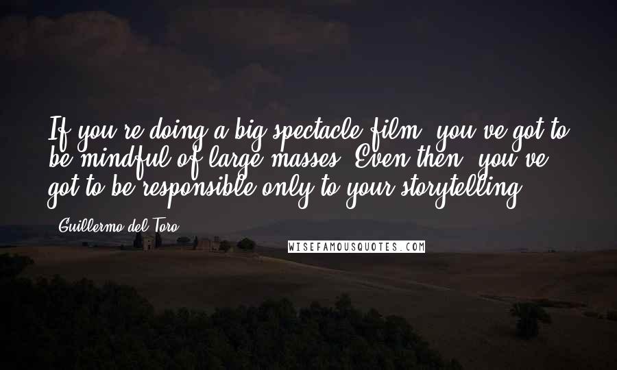 Guillermo Del Toro Quotes: If you're doing a big spectacle film, you've got to be mindful of large masses. Even then, you've got to be responsible only to your storytelling.