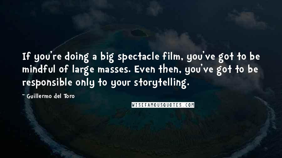 Guillermo Del Toro Quotes: If you're doing a big spectacle film, you've got to be mindful of large masses. Even then, you've got to be responsible only to your storytelling.