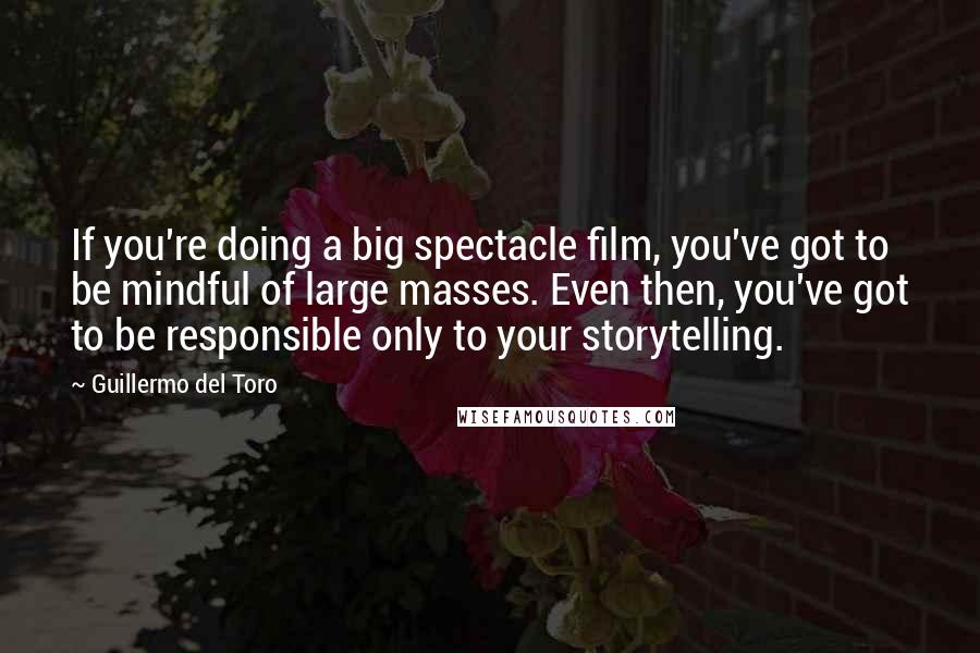 Guillermo Del Toro Quotes: If you're doing a big spectacle film, you've got to be mindful of large masses. Even then, you've got to be responsible only to your storytelling.