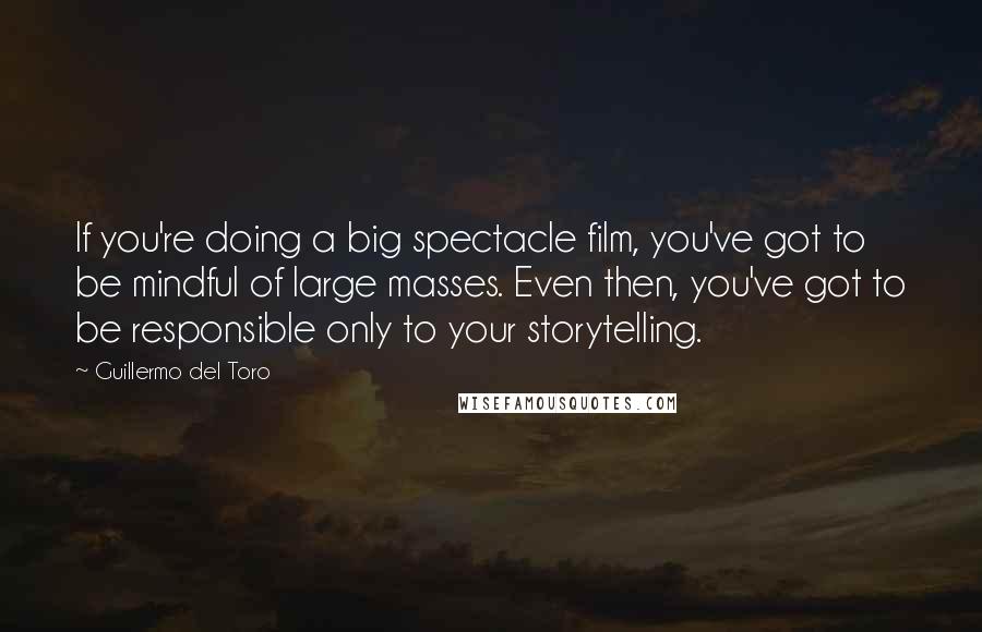 Guillermo Del Toro Quotes: If you're doing a big spectacle film, you've got to be mindful of large masses. Even then, you've got to be responsible only to your storytelling.