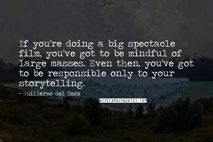 Guillermo Del Toro Quotes: If you're doing a big spectacle film, you've got to be mindful of large masses. Even then, you've got to be responsible only to your storytelling.