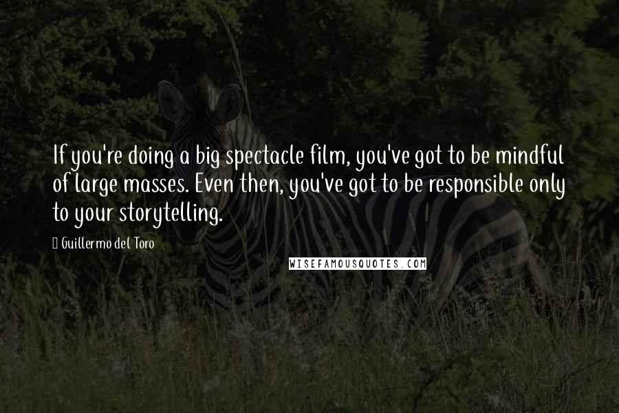 Guillermo Del Toro Quotes: If you're doing a big spectacle film, you've got to be mindful of large masses. Even then, you've got to be responsible only to your storytelling.