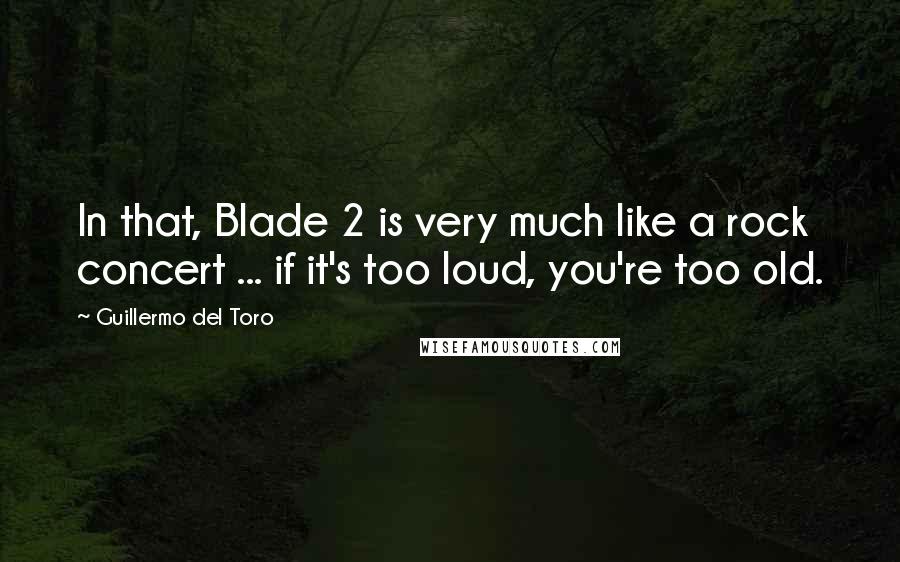 Guillermo Del Toro Quotes: In that, Blade 2 is very much like a rock concert ... if it's too loud, you're too old.