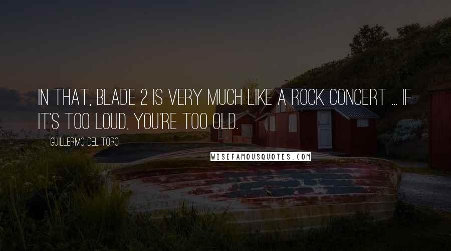 Guillermo Del Toro Quotes: In that, Blade 2 is very much like a rock concert ... if it's too loud, you're too old.