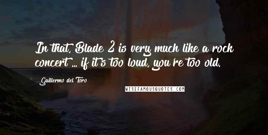 Guillermo Del Toro Quotes: In that, Blade 2 is very much like a rock concert ... if it's too loud, you're too old.