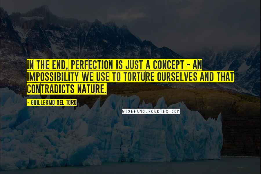 Guillermo Del Toro Quotes: In the end, perfection is just a concept - an impossibility we use to torture ourselves and that contradicts nature.