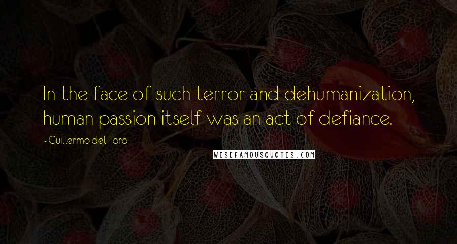 Guillermo Del Toro Quotes: In the face of such terror and dehumanization, human passion itself was an act of defiance.