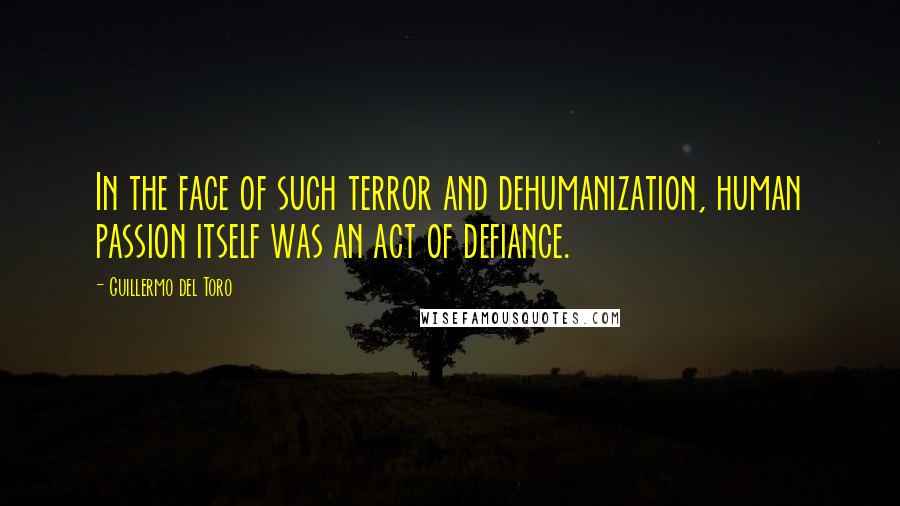 Guillermo Del Toro Quotes: In the face of such terror and dehumanization, human passion itself was an act of defiance.