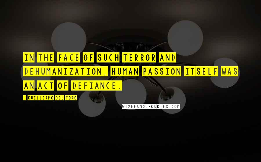 Guillermo Del Toro Quotes: In the face of such terror and dehumanization, human passion itself was an act of defiance.