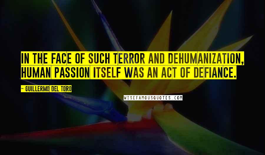 Guillermo Del Toro Quotes: In the face of such terror and dehumanization, human passion itself was an act of defiance.