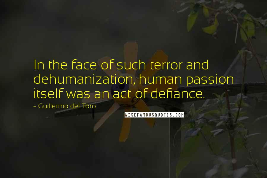 Guillermo Del Toro Quotes: In the face of such terror and dehumanization, human passion itself was an act of defiance.