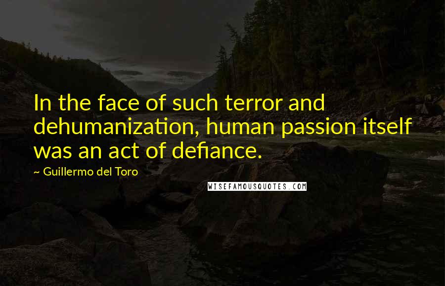 Guillermo Del Toro Quotes: In the face of such terror and dehumanization, human passion itself was an act of defiance.