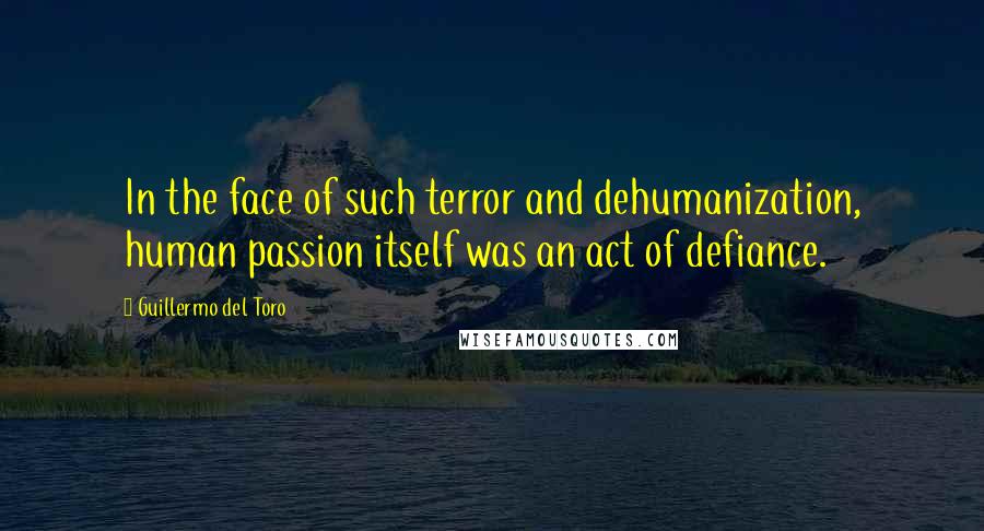 Guillermo Del Toro Quotes: In the face of such terror and dehumanization, human passion itself was an act of defiance.