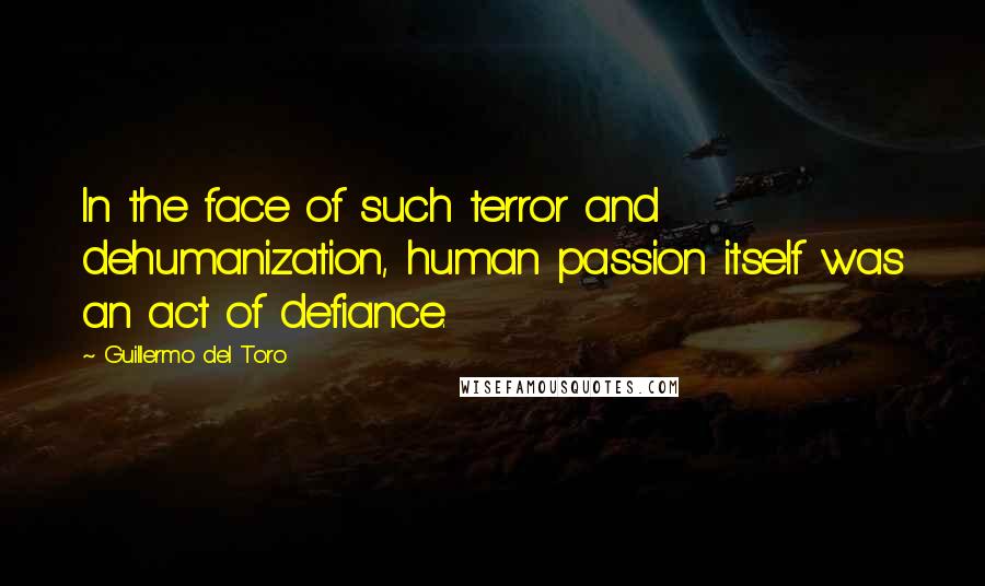 Guillermo Del Toro Quotes: In the face of such terror and dehumanization, human passion itself was an act of defiance.