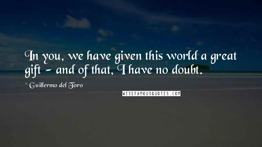 Guillermo Del Toro Quotes: In you, we have given this world a great gift - and of that, I have no doubt.