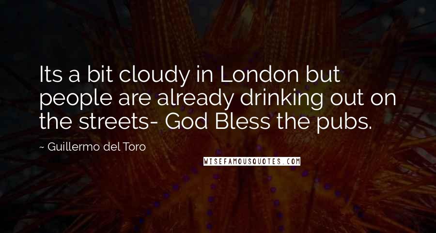 Guillermo Del Toro Quotes: Its a bit cloudy in London but people are already drinking out on the streets- God Bless the pubs.