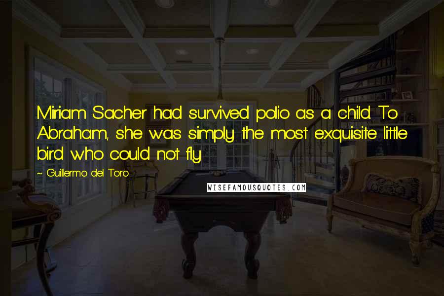 Guillermo Del Toro Quotes: Miriam Sacher had survived polio as a child. To Abraham, she was simply the most exquisite little bird who could not fly.