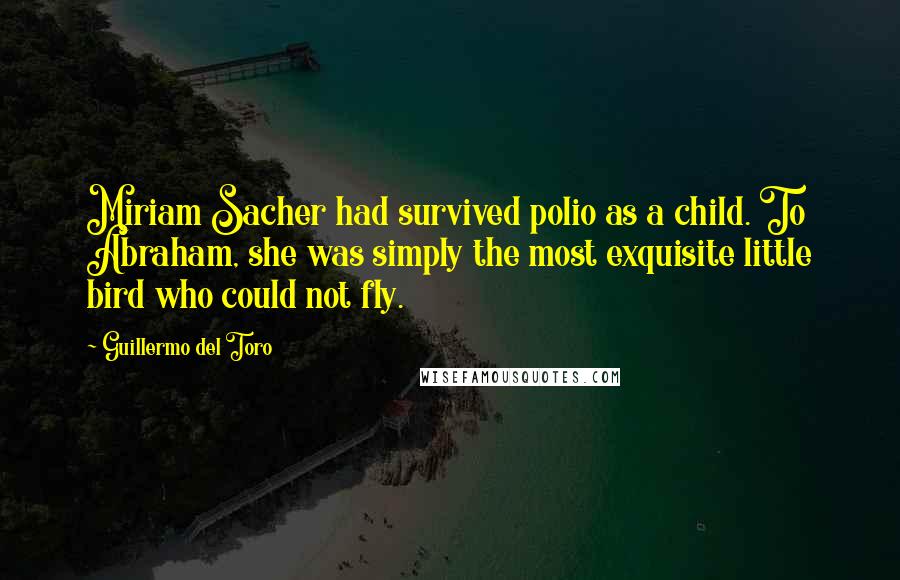 Guillermo Del Toro Quotes: Miriam Sacher had survived polio as a child. To Abraham, she was simply the most exquisite little bird who could not fly.