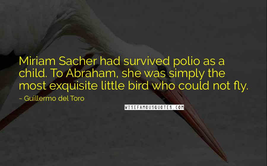 Guillermo Del Toro Quotes: Miriam Sacher had survived polio as a child. To Abraham, she was simply the most exquisite little bird who could not fly.