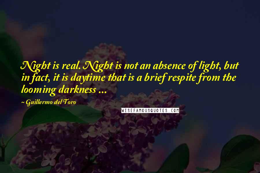 Guillermo Del Toro Quotes: Night is real. Night is not an absence of light, but in fact, it is daytime that is a brief respite from the looming darkness ...