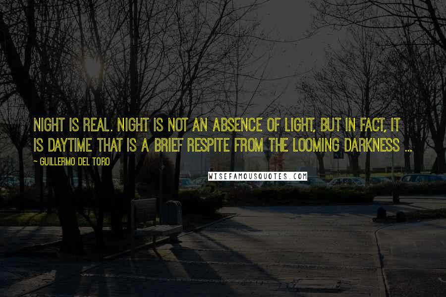 Guillermo Del Toro Quotes: Night is real. Night is not an absence of light, but in fact, it is daytime that is a brief respite from the looming darkness ...