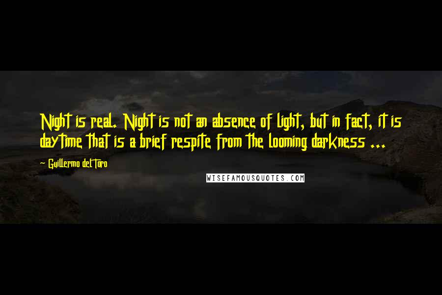 Guillermo Del Toro Quotes: Night is real. Night is not an absence of light, but in fact, it is daytime that is a brief respite from the looming darkness ...