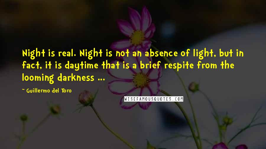 Guillermo Del Toro Quotes: Night is real. Night is not an absence of light, but in fact, it is daytime that is a brief respite from the looming darkness ...