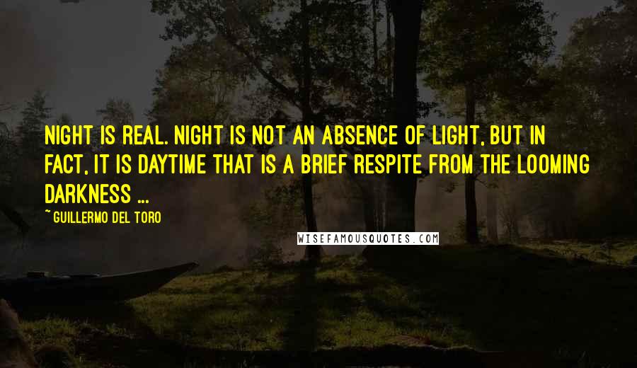 Guillermo Del Toro Quotes: Night is real. Night is not an absence of light, but in fact, it is daytime that is a brief respite from the looming darkness ...
