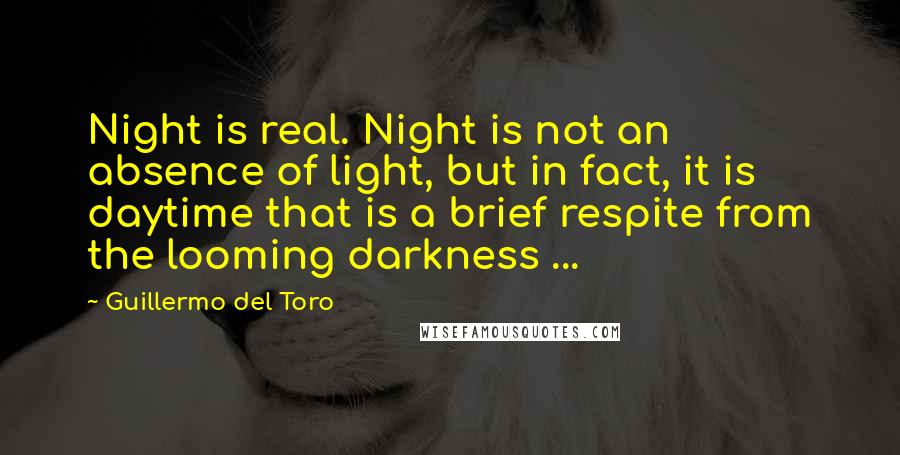 Guillermo Del Toro Quotes: Night is real. Night is not an absence of light, but in fact, it is daytime that is a brief respite from the looming darkness ...