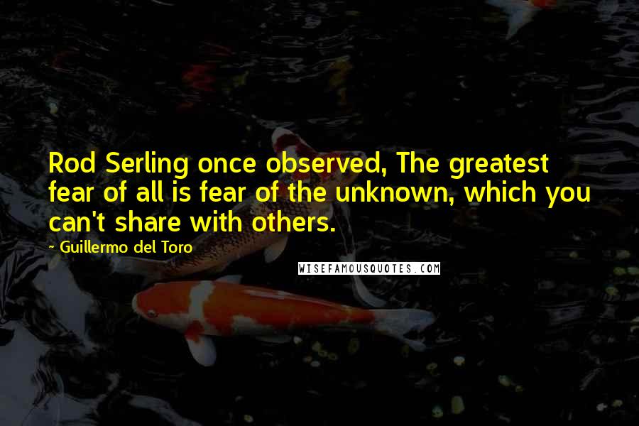Guillermo Del Toro Quotes: Rod Serling once observed, The greatest fear of all is fear of the unknown, which you can't share with others.