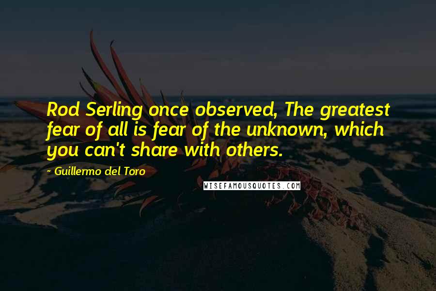 Guillermo Del Toro Quotes: Rod Serling once observed, The greatest fear of all is fear of the unknown, which you can't share with others.