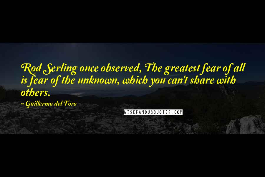 Guillermo Del Toro Quotes: Rod Serling once observed, The greatest fear of all is fear of the unknown, which you can't share with others.