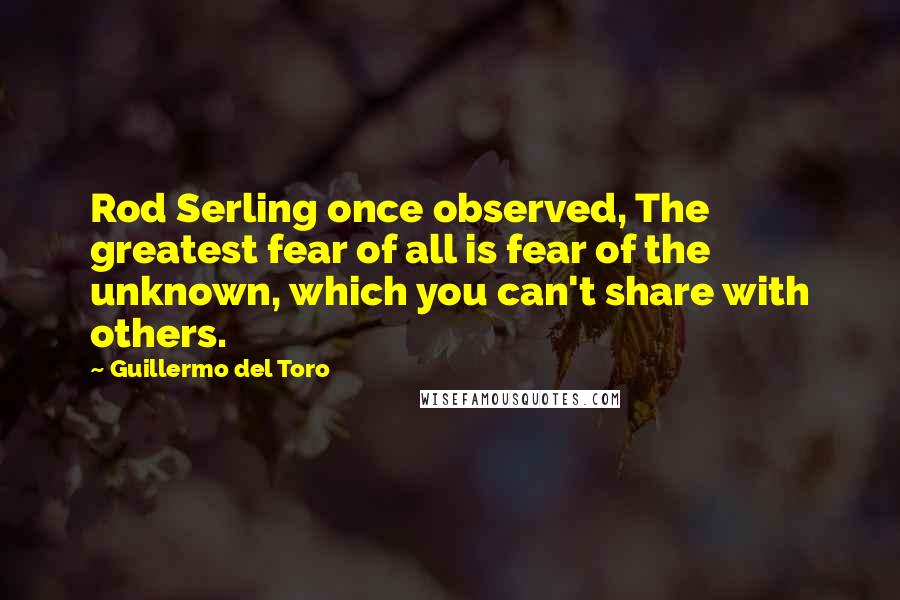Guillermo Del Toro Quotes: Rod Serling once observed, The greatest fear of all is fear of the unknown, which you can't share with others.