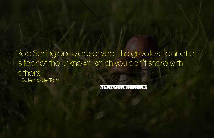 Guillermo Del Toro Quotes: Rod Serling once observed, The greatest fear of all is fear of the unknown, which you can't share with others.