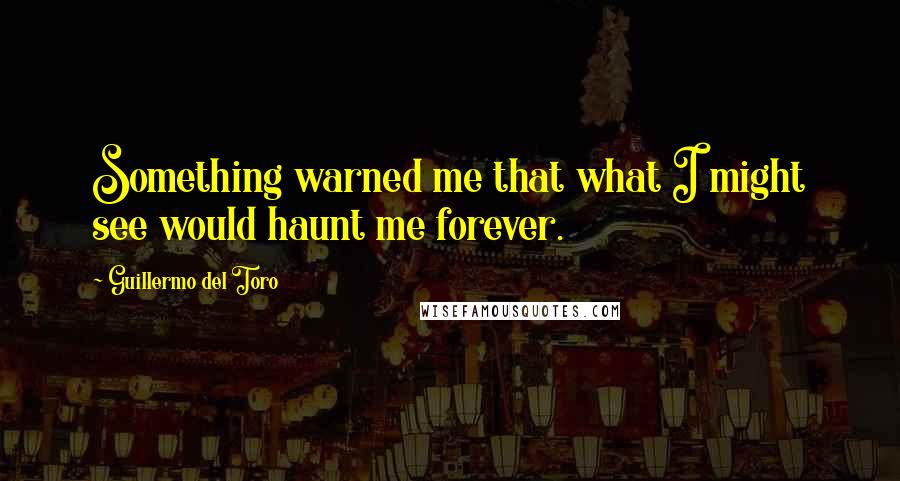 Guillermo Del Toro Quotes: Something warned me that what I might see would haunt me forever.