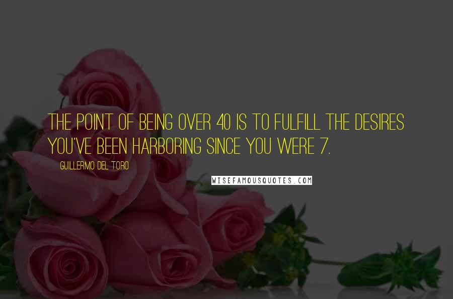 Guillermo Del Toro Quotes: The point of being over 40 is to fulfill the desires you've been harboring since you were 7.