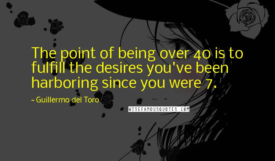 Guillermo Del Toro Quotes: The point of being over 40 is to fulfill the desires you've been harboring since you were 7.