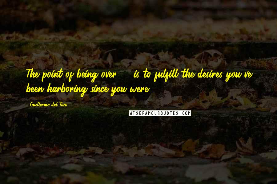 Guillermo Del Toro Quotes: The point of being over 40 is to fulfill the desires you've been harboring since you were 7.