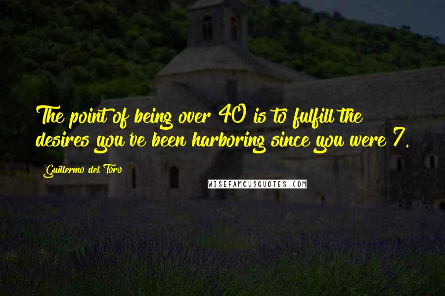 Guillermo Del Toro Quotes: The point of being over 40 is to fulfill the desires you've been harboring since you were 7.