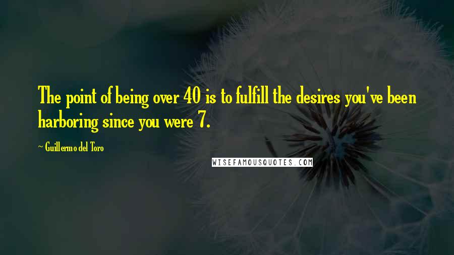 Guillermo Del Toro Quotes: The point of being over 40 is to fulfill the desires you've been harboring since you were 7.