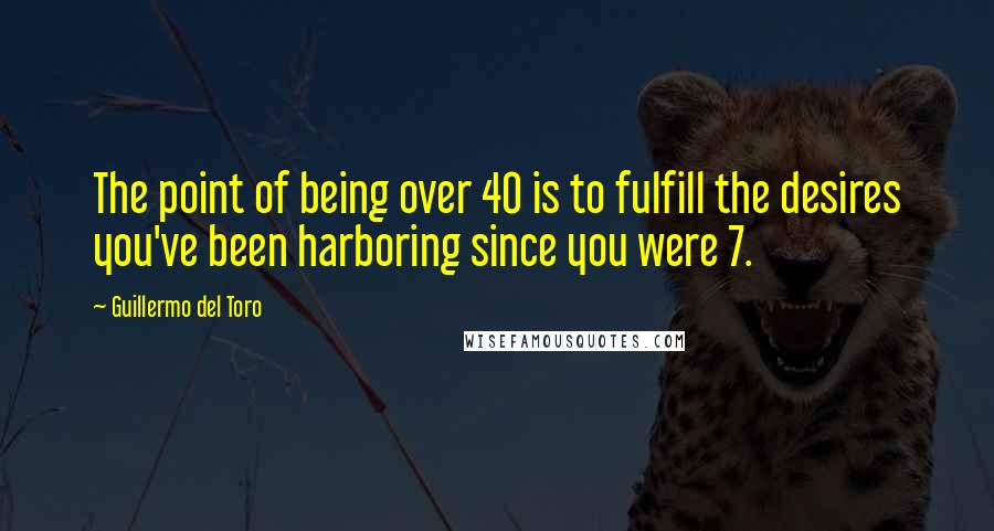 Guillermo Del Toro Quotes: The point of being over 40 is to fulfill the desires you've been harboring since you were 7.