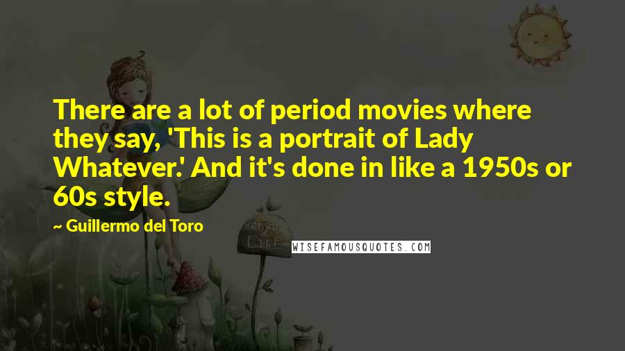 Guillermo Del Toro Quotes: There are a lot of period movies where they say, 'This is a portrait of Lady Whatever.' And it's done in like a 1950s or 60s style.