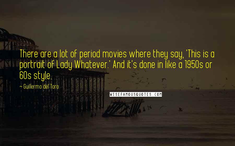 Guillermo Del Toro Quotes: There are a lot of period movies where they say, 'This is a portrait of Lady Whatever.' And it's done in like a 1950s or 60s style.