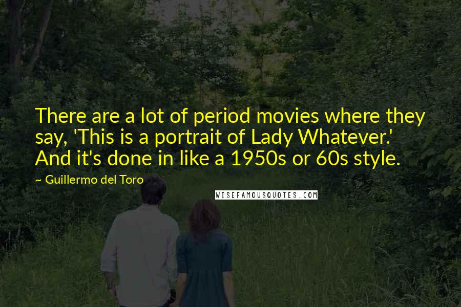 Guillermo Del Toro Quotes: There are a lot of period movies where they say, 'This is a portrait of Lady Whatever.' And it's done in like a 1950s or 60s style.