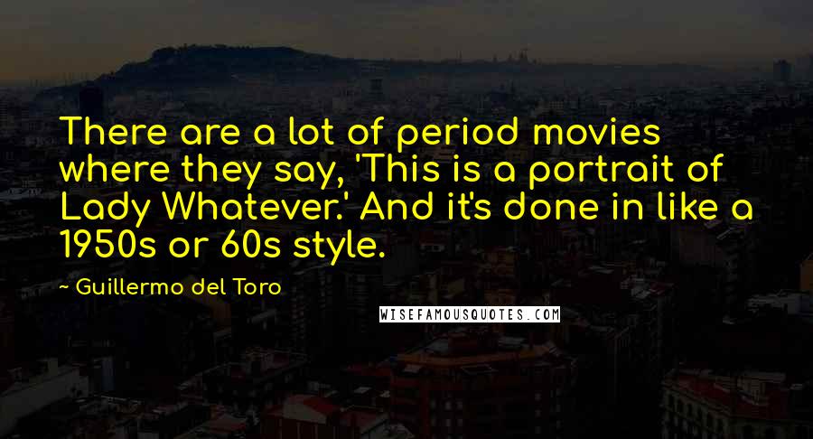 Guillermo Del Toro Quotes: There are a lot of period movies where they say, 'This is a portrait of Lady Whatever.' And it's done in like a 1950s or 60s style.