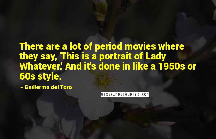 Guillermo Del Toro Quotes: There are a lot of period movies where they say, 'This is a portrait of Lady Whatever.' And it's done in like a 1950s or 60s style.