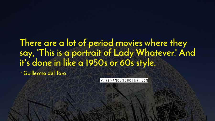 Guillermo Del Toro Quotes: There are a lot of period movies where they say, 'This is a portrait of Lady Whatever.' And it's done in like a 1950s or 60s style.